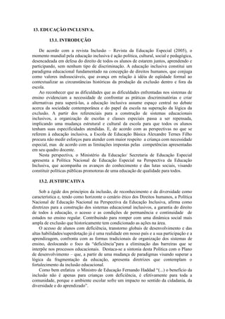 13. EDUCAÇÃO INCLUSIVA.
13.1. INTRODUÇÃO
De acordo com a revista Inclusão – Revista da Educação Especial (2005), o
momento mundial pela educação inclusiva é ação política, cultural, social e pedagógica,
desencadeada em defesa do direito de todos os alunos de estarem juntos, aprendendo e
participando, sem nenhum tipo de discriminação. A educação inclusiva constitui um
paradigma educacional fundamentado na concepção de direitos humanos, que conjuga
como valores indissociáveis, que avança em relação à idéia de eqüidade formal ao
contextualizar as circunstâncias históricas da produção da exclusão dentro e fora da
escola.
Ao reconhecer que as dificuldades que as dificuldades enfrentadas nos sistemas de
ensino evidenciam a necessidade de confrontar as práticas discriminatórias e criar
alternativas para superá-las, a educação inclusiva assume espaço central no debate
acerca da sociedade contemporânea e do papel da escola na superação da lógica da
exclusão. A partir dos referenciais para a construção de sistemas educacionais
inclusivos, a organização de escolas e classes especiais passa a ser repensada,
implicando uma mudança estrutural e cultural da escola para que todos os alunos
tenham suas especificidades atendidas. E, de acordo com as perspectivas no que se
referem à educação inclusiva, a Escola de Educação Básica Alexandre Ternes Filho
procura não medir esforços para atender com maior respeito a criança com necessidade
especial, mas de acordo com as limitações impostas pelas competências apresentadas
em seu quadro docente.
Nesta perspectiva, o Ministério da Educação/ Secretaria de Educação Especial
apresenta a Política Nacional de Educação Especial na Perspectiva da Educação
Inclusiva, que acompanha os avanços do conhecimento e das lutas sociais, visando
constituir políticas públicas promotoras de uma educação de qualidade para todos.
13.2. JUSTIFICATIVA
Sob a égide dos princípios da inclusão, de reconhecimento e da diversidade como
característica e, tendo como horizonte o cenário ético dos Direitos humanos, a Política
Nacional de Educação Nacional na Perspectiva da Educação Inclusiva, afirma como
diretrizes para a construção dos sistemas educacional inclusivos, a garantia do direito
de todos à educação, o acesso e as condições de permanência e continuidade de
estudos no ensino regular. Contribuindo para romper com uma dinâmica social mais
ampla de exclusão que historicamente tem condicionado as ações na área.
O acesso de alunos com deficiência, transtorno globais de desenvolvimento e das
altas habilidades/superdotação já é uma realidade em nosso país e a sua participação e a
aprendizagem, confronta com as formas tradicionais de organização dos sistemas de
ensino, deslocando o foco da “deficiência”para a eliminação das barreiras que se
interpõe nos processos educacionais. Destaca-se a sintonia desta Política com o Plano
de desenvolvimento – que, a partir de uma mudança de paradigmas visando superar a
lógica da fragmentação da educação, apresenta diretrizes que contemplam o
fortalecimento da inclusão educacional.
Como bem enfatiza o Ministro de Educação Fernando Haddad “(...) o benefício da
inclusão não é apenas para crianças com deficiência, é efetivamente para toda a
comunidade, porque o ambiente escolar sofre um impacto no sentido da cidadania, da
diversidade e do aprendizado”.

 
