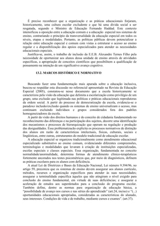É preciso reconhecer que a organização e as práticas educacionais forjaram,
historicamente, uma cultura escolar excludente e que há uma dívida social a ser
resgatada, segundo o Ministro de Educação Fernando Haddad. Este contexto
intensificou a oposição entre a educação comum e a educação especial nos sistemas de
ensino, contrariando o princípio da transversalidade da educação especial em todos os
níveis, etapas e modalidades. Portanto, as políticas públicas devem potencializar a
relação entre educação especial e comum com vistas a estruturar o acesso ao ensino
regular e a disponibilização dos apoios especializados para atender as necessidades
educacionais especiais.
Justifica-se, assim, o trabalho de inclusão da E.E.B. Alexandre Ternes Filho pela
necessidade de oportunizar aos alunos dessa unidade de ensino através de atividades
específicas, a apropriação de conceitos científicos que possibilitem a qualificação de
pensamento na intenção de um significativo avanço cognitivo.
13.2. MARCOS HISTÓRICO E NORMATIVO

Buscando fazer uma fundamentação mais apurada sobre a educação inclusiva,
buscou-se respaldar esta discussão no referencial apresentado na Revista da Educação
Especial (2005), constatou-se nesse documento que a escola historicamente se
caracterizou pela visão da educação que delimita a escolarização como privilégio de um
grupo, uma exclusão que legitimada nas políticas e práticas educacionais reprodutoras
da ordem social. A partir do processo de democratização da escola, evidencia-se o
paradoxo inclusão/exclusão quando os sistemas de ensino universalizam o acesso, mas
continuam excluindo indivíduos e grupos considerados fora dos padrões
homogeneizadores da escola.
A partir da visão dos direitos humanos e do conceito de cidadania fundamentado no
reconhecimento das diferenças e na participação dos sujeitos, decorre uma identificação
dos mecanismos e processos de hierarquização que operam na regulação e produção
das desigualdades. Essa problematizacão explicita os processos normativos de distinção
dos alunos em razão de características intelectuais, físicas, culturais, sociais e
lingüísticas, entre outras, estruturantes do modelo tradicional de educação escolar.
A educação especial se organizou tradicionalmente como atendimento educacional
especializado substitutivo ao ensino comum, evidenciando diferentes compreensões,
terminologias e modalidades que levaram à criação de instituições especializadas,
escolas especiais e classes especiais. Essa organização, fundamentada no conceito
normalidade/anormalidade, determina formas de atendimento clínico-terapêuticos
fortemente ancorados nos testes psicométricos que, por meio de diagnósticos, definem
as práticas escolares para os alunos com deficiência.
A atual Lei de Diretrizes e Bases da Educação Nacional, Lei número 9.394/96, no
artigo 59, preconiza que os sistemas de ensino devem assegurar aos alunos currículo,
métodos, recursos e organização específicos para atender às suas necessidades;
assegurar a terminalidade específica àqueles que não atingiram o nível exigido para
conclusão do ensino fundamental, em virtude de suas deficiências; e assegurar a
aceleração de estudos aos superdotados para a conclusão do programa escolar.
Também define, dentre as normas para organização da educação básica, a
“possibilidade de avanço nos cursos e nas séries do aprendizado” (art.24, inciso) e “(...)
oportunidades educacionais apropriadas, consideradas as características do alunado,
seus interesses. Condições de vida e de trabalho, mediante cursos e exames”. (art.37).

 