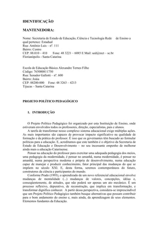 IDENTIFICAÇÃO
MANTENEDORA:
Nome: Secretaria de Estado de Educação, Ciência e Tecnologia Rede de Ensino a
qual pertence: Estadual
Rua: Antônio Luis – nº. 111
Bairro: Centro
CEP: 88.010 – 410
Fone: 48 3221 – 6085 E Mail: sed@rect – sc.br
Florianópolis - Santa Catarina

Escola de Educação Básica Alexandre Ternes Filho
Código: 765000811750
Rua: Senador Gallotti – nº. 600
Bairro: Joáia
CEP: 88200-000 Fone: 48 3263 – 4213
Tijucas – Santa Catarina

PROJETO POLÍTICO PEDAGÓGICO

1. INTRODUÇÃO

O Projeto Político Pedagógico foi organizado por esta Instituição de Ensino, onde
estiveram envolvidos todos os professores, direção, especialistas, pais e alunos.
A tarefa de transformar nosso complexo sistema educacional exige múltiplas ações.
As mais importantes são capazes de provocar impacto significativo na qualidade de
formação e da prática do professor. É isso que os governantes têm buscado ao formular
políticas para a educação. E, acreditamos que este também é o objetivo da Secretaria de
Estado de Educação e Desenvolvimento – no seu incessante empenho de melhorar
ainda mais a educação Catarinense.
Pensar na educação do professor para exercitar uma adequada pedagogia dos meios,
uma pedagogia da modernidade, é pensar no amanhã, numa modernidade, é pensar no
amanhã, numa perspectiva moderna e própria de desenvolvimento, numa educação
capaz de manejar e produzir conhecimento, fator principal das mudanças do que se
impõem no século XXI. E, desta forma, seremos contemporâneos do futuro,
construtores da ciência e participantes do mundo.
Conforme Prado (1993), o aprendizado de um novo referencial educacional envolve
mudanças de mentalidade (...) mudanças de valores, concepções, idéias e,
conseqüentemente, de atitudes, que não poderá ser apenas um ato mecânico. É um
processo reflexivo, depurativo, de reconstrução, que implica em transformação, e
transformar dignifica conhecer. A partir dessa perspectiva, considera-se imprescindível
que um Projeto Político Pedagógico também busque alternativas que possam contribuir
para o bom andamento do ensino e, mais ainda, da aprendizagem de seus elementos.
Elementos fundantes da Educação.

 