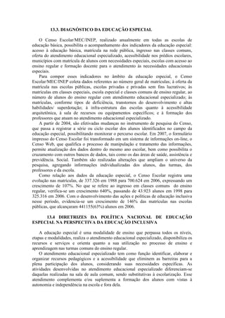 13.3. DIAGNÓSTICO DA EDUCAÇÃO ESPECIAL
O Censo Escolar/MEC/INEP, realizado anualmente em todas as escolas de
educação básica, possibilita o acompanhamento dos indicadores da educação especial:
acesso à educação básica, matrícula na rede pública, ingresso nas classes comuns,
oferta do atendimento educacional especializado, acessibilidade nos prédios escolares,
municípios com matrícula de alunos com necessidades especiais, escolas com acesso ao
ensino regular e formação docente para o atendimento às necessidades educacionais
especiais.
Para compor esses indicadores no âmbito da educação especial, o Censo
Escolar/MEC/INEP coleta dados referentes ao número geral de matrículas; à oferta da
matrícula nas escolas públicas, escolas privadas e privadas sem fins lucrativos; às
matrículas em classes especiais, escola especial e classes comuns de ensino regular, ao
número de alunos do ensino regular com atendimento educacional especializado; às
matrículas, conforme tipos de deficiência, transtornos do desenvolvimento e altas
habilidades/ superdotação; à infra-estrutura das escolas quanto à acessibilidade
arquitetônica, à sala de recursos ou equipamentos específicos; e à formação dos
professores que atuam no atendimento educacional especializado.
A partir de 2004, são efetivadas mudanças no instrumento de pesquisa do Censo,
que passa a registrar a série ou ciclo escolar dos alunos identificados no campo da
educação especial, possibilitando monitorar o percurso escolar. Em 2007, o formulário
impresso do Censo Escolar foi transformado em um sistema de informações on-line, o
Censo Web, que qualifica o processo de manipulação e tratamento das informações,
permite atualização dos dados dentro do mesmo ano escolar, bem como possibilita o
cruzamento com outros bancos de dados, tais como os das áreas de saúde, assistência e
previdência. Social. Também são realizadas alterações que ampliam o universo da
pesquisa, agregando informações individualizadas dos alunos, das turmas, dos
professores e da escola.
Como relação aos dados da educação especial, o Censo Escolar registra uma
evolução nas matrículas, de 337.326 em 1988 para 700.624 em 2006, expressando um
crescimento de 107%. No que se refere ao ingresso em classes comuns do ensino
regular, verifica-se um crescimento 640%, passando de 43.923 alunos em 1998 para
325.316 em 2006. Com o desenvolvimento das ações e políticas de educação inclusiva
nesse período, evidencia-se um crescimento de 146% das matrículas nas escolas
públicas, que alcançaram 441155(63%) alunos em 2006.
13.4 DIRETRIZES DA POLÍTICA NACIONAL DE EDUCAÇÃO
ESPECIAL NA PERSPECTIVA DA EDUCAÇÃO INCLUSIVA
A educação especial é uma modalidade de ensino que perpassa todos os níveis,
etapas e modalidades, realiza o atendimento educacional especializado, disponibiliza os
recursos e serviços e orienta quanto a sua utilização no processo de ensino e
aprendizagem nas turmas comuns do ensino regular.
O atendimento educacional especializado tem como função identificar, elaborar e
organizar recursos pedagógicos e a acessibilidade que eliminem as barreiras para a
plena participação dos alunos, considerando suas necessidades específicas. As
atividades desenvolvidas no atendimento educacional especializado diferenciam-se
daquelas realizadas na sala de aula comum, sendo substitutivas à escolarização. Esse
atendimento complementa e/ou suplementa a formação dos alunos com vistas à
autonomia e independência na escola e fora dela.

 