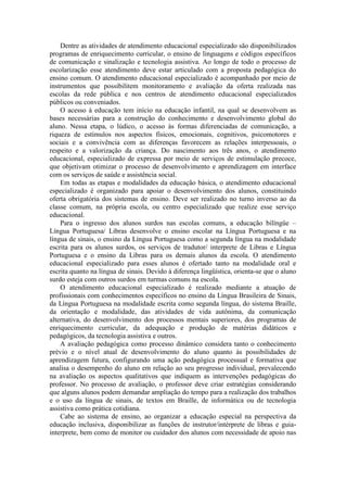 Dentre as atividades de atendimento educacional especializado são disponibilizados
programas de enriquecimento curricular, o ensino de linguagens e códigos específicos
de comunicação e sinalização e tecnologia assistiva. Ao longo de todo o processo de
escolarização esse atendimento deve estar articulado com a proposta pedagógica do
ensino comum. O atendimento educacional especializado é acompanhado por meio de
instrumentos que possibilitem monitoramento e avaliação da oferta realizada nas
escolas da rede pública e nos centros de atendimento educacional especializados
públicos ou conveniados.
O acesso à educação tem início na educação infantil, na qual se desenvolvem as
bases necessárias para a construção do conhecimento e desenvolvimento global do
aluno. Nessa etapa, o lúdico, o acesso às formas diferenciadas de comunicação, a
riqueza de estímulos nos aspectos físicos, emocionais, cognitivos, psicomotores e
sociais e a convivência com as diferenças favorecem as relações interpessoais, o
respeito e a valorização da criança. Do nascimento aos três anos, o atendimento
educacional, especializado de expressa por meio de serviços de estimulação precoce,
que objetivam otimizar o processo de desenvolvimento e aprendizagem em interface
com os serviços de saúde e assistência social.
Em todas as etapas e modalidades da educação básica, o atendimento educacional
especializado é organizado para apoiar o desenvolvimento dos alunos, constituindo
oferta obrigatória dos sistemas de ensino. Deve ser realizado no turno inverso ao da
classe comum, na própria escola, ou centro especializado que realize esse serviço
educacional.
Para o ingresso dos alunos surdos nas escolas comuns, a educação bilíngüe –
Língua Portuguesa/ Libras desenvolve o ensino escolar na Língua Portuguesa e na
língua de sinais, o ensino da Língua Portuguesa como a segunda língua na modalidade
escrita para os alunos surdos, os serviços de tradutor/ interprete de Libras e Língua
Portuguesa e o ensino da Libras para os demais alunos da escola. O atendimento
educacional especializado para esses alunos é ofertado tanto na modalidade oral e
escrita quanto na língua de sinais. Devido à diferença lingüística, orienta-se que o aluno
surdo esteja com outros surdos em turmas comuns na escola.
O atendimento educacional especializado é realizado mediante a atuação de
profissionais com conhecimentos específicos no ensino da Língua Brasileira de Sinais,
da Língua Portuguesa na modalidade escrita como segunda língua, do sistema Braille,
da orientação e modalidade, das atividades de vida autônima, da comunicação
alternativa, do desenvolvimento dos processos mentais superiores, dos programas de
enriquecimento curricular, da adequação e produção de matérias didáticos e
pedagógicos, da tecnologia assistiva e outros.
A avaliação pedagógica como processo dinâmico considera tanto o conhecimento
prévio e o nível atual de desenvolvimento do aluno quanto às possibilidades de
aprendizagem futura, configurando uma ação pedagógica processual e formativa que
analisa o desempenho do aluno em relação ao seu progresso individual, prevalecendo
na avaliação os aspectos qualitativos que indiquem as intervenções pedagógicas do
professor. No processo de avaliação, o professor deve criar estratégias considerando
que alguns alunos podem demandar ampliação do tempo para a realização dos trabalhos
e o uso da língua de sinais, de textos em Braille, de informática ou de tecnologia
assistiva como prática cotidiana.
Cabe ao sistema de ensino, ao organizar a educação especial na perspectiva da
educação inclusiva, disponibilizar as funções de instrutor/intérprete de libras e guiainterprete, bem como de monitor ou cuidador dos alunos com necessidade de apoio nas

 