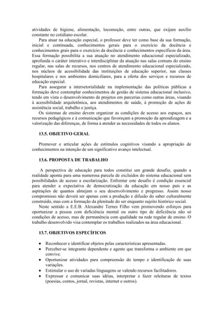 atividades de higiene, alimentação, locomoção, entre outras, que exijam auxílio
constante no cotidiano escolar.
Para atuar na educação especial, o professor deve ter como base da sua formação,
inicial e continuada, conhecimentos gerais para o exercício da docência e
conhecimentos grais para o exercício da docência e conhecimentos específicos da área.
Essa formação possibilita a sua atuação no atendimento educacional especializado,
aprofunda o caráter interativo e interdisciplinar da atuação nas salas comuns do ensino
regular, nas salas de recursos, nos centros de atendimento educacional especializado,
nos núcleos de acessibilidade das instituições de educação superior, nas classes
hospitalares e nos ambientes domiciliares, para a oferta dos serviços e recursos de
educação especial.
Para assegurar a intersetorialidade na implementação das políticas públicas a
formação deve contemplar conhecimentos de gestão de sistema educacional inclusivo,
tendo em vista o desenvolvimento de projetos em parcerias como outras áreas, visando
à acessibilidade arquitetônica, aos atendimentos de saúde, à promoção de ações de
assistência social, trabalho e justiça.
Os sistemas de ensino devem organizar as condições de acesso aos espaços, aos
recursos pedagógicos e à comunicação que favoreçam a promoção da aprendizagem e a
valorização das diferenças, de forma a atender as necessidades de todos os alunos.
13.5. OBJETIVO GERAL
Promover e articular ações de estímulos cognitivos visando a apropriação de
conhecimentos na intenção de um significativo avanço intelectual.
13.6. PROPOSTA DE TRABALHO
A perspectiva de educação para todos constitui um grande desafio, quando a
realidade aponta para uma numerosa parcela de excluídos do sistema educacional sem
possibilidades de acesso a escolarização. Enfrentar este desafio é condição essencial
para atender a expectativa de democratização da educação em nosso país e as
aspirações de quantos almejam o seu desenvolvimento e progresso. Assim nosso
compromisso não deverá ser apenas com a produção e difusão do saber culturalmente
construído, mas com a formação da plenitude do ser enquanto sujeito histórico social.
Neste sentido a E.E.B. Alexandre Ternes Filho vem promovendo esforços para
oportunizar a pessoa com deficiência mental ou outro tipo de deficiência não só
condições de acesso, mas de permanência com qualidade na rede regular de ensino. O
trabalho desenvolvido visa contemplar os trabalhos realizados na área educacional.
13.7. OBJETIVOS ESPECÍFICOS






Reconhecer e identificar objetos pelas características apresentadas.
Perceber-se integrante dependente e agente que transforma o ambiente em que
convive.
Oportunizar atividades para compreensão do tempo e identificação de suas
variações.
Estimular o uso de variadas linguagens se valendo recursos facilitadores.
Expressar e comunicar suas idéias, interpretar e fazer releituras de textos
(poesias, contos, jornal, revistas, internet e outros).

 