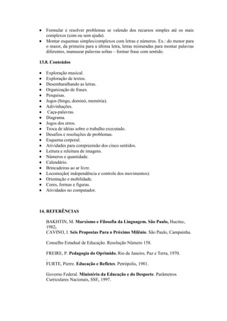 


Formular e resolver problemas se valendo dos recursos simples até os mais
complexos (com ou sem ajuda).
Montar esquemas simples/complexos com letras e números. Ex.: do menor para
o maior, da primeira para a última letra, letras misturadas para montar palavras
diferentes, manusear palavras soltas – formar frase com sentido.

13.8. Conteúdos























Exploração musical.
Exploração de textos.
Desembaralhando as letras.
Organização de frases.
Pesquisas.
Jogos (bingo, dominó, memória).
Adivinhações.
Caça-palavras.
Diagrama.
Jogos dos erros.
Troca de idéias sobre o trabalho executado.
Desafios e resoluções de problemas.
Esquema corporal.
Atividades para compreensão dos cinco sentidos.
Leitura e releitura de imagens.
Números e quantidade.
Calendário.
Brincadeiras ao ar livre.
Locomoção( independência e controle dos movimentos).
Orientação e mobilidade.
Cores, formas e figuras.
Atividades no computador.

14. REFERÊNCIAS
BAKHTIN, M. Marxismo e Filosofia da Linguagem. São Paulo, Hucitec,
1982.
CAVINO, I. Seis Propostas Para o Próximo Milênio. São Paulo, Campainha.
Conselho Estadual de Educação. Resolução Número 158.
FREIRE, P. Pedagogia do Oprimido. Rio de Janeiro, Paz e Terra, 1970.
.
FURTE, Pierre. Educação e Refletes. Petrópolis, 1981.
Governo Federal. Ministério da Educação e do Desporte. Parâmetros
Curriculares Nacionais, SSE, 1997.

 