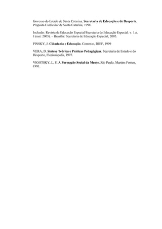 Governo do Estado de Santa Catarina. Secretaria de Educação e de Desporte.
Proposta Curricular de Santa Catarina, 1998.
Inclusão: Revista da Educação Especial/Secretaria de Educação Especial. v. 1,n.
1 (out. 2005). – Brasília: Secretaria de Educação Especial, 2005.
PINSKY, J. Cidadania e Educação. Contexto, DIEF, 1999
VERA, D. Síntese Teórica e Práticas Pedagógicas. Secretaria de Estado e do
Desporto, Florianópolis, 1997.
VIGOTSKY, L. S. A Formação Social da Mente. São Paulo, Martins Fontes,
1991.

 