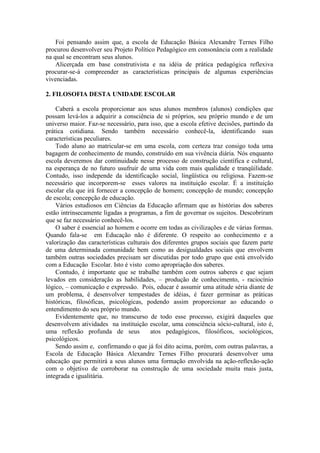 Foi pensando assim que, a escola de Educação Básica Alexandre Ternes Filho
procurou desenvolver seu Projeto Político Pedagógico em consonância com a realidade
na qual se encontram seus alunos.
Alicerçada em base construtivista e na idéia de prática pedagógica reflexiva
procurar-se-á compreender as características principais de algumas experiências
vivenciadas.
2. FILOSOFIA DESTA UNIDADE ESCOLAR
Caberá a escola proporcionar aos seus alunos membros (alunos) condições que
possam levá-los a adquirir a consciência de si próprios, seu próprio mundo e de um
universo maior. Faz-se necessário, para isso, que a escola efetive decisões, partindo da
prática cotidiana. Sendo também necessário conhecê-la, identificando suas
características peculiares.
Todo aluno ao matricular-se em uma escola, com certeza traz consigo toda uma
bagagem de conhecimento de mundo, construído em sua vivência diária. Nós enquanto
escola deveremos dar continuidade nesse processo de construção científica e cultural,
na esperança de no futuro usufruir de uma vida com mais qualidade e tranqüilidade.
Contudo, isso independe da identificação social, lingüística ou religiosa. Fazem-se
necessário que incorporem-se esses valores na instituição escolar. É a instituição
escolar ela que irá fornecer a concepção de homem; concepção de mundo; concepção
de escola; concepção de educação.
Vários estudiosos em Ciências da Educação afirmam que as histórias dos saberes
estão intrinsecamente ligadas a programas, a fim de governar os sujeitos. Descobriram
que se faz necessário conhecê-los.
O saber é essencial ao homem e ocorre em todas as civilizações e de várias formas.
Quando fala-se em Educação não é diferente. O respeito ao conhecimento e a
valorização das características culturais dos diferentes grupos sociais que fazem parte
de uma determinada comunidade bem como as desigualdades sociais que envolvem
também outras sociedades precisam ser discutidas por todo grupo que está envolvido
com a Educação Escolar. Isto é visto como apropriação dos saberes.
Contudo, é importante que se trabalhe também com outros saberes e que sejam
levados em consideração as habilidades, – produção de conhecimento, - raciocínio
lógico, – comunicação e expressão. Pois, educar é assumir uma atitude séria diante de
um problema, é desenvolver tempestades de idéias, é fazer germinar as práticas
históricas, filosóficas, psicológicas, podendo assim proporcionar ao educando o
entendimento do seu próprio mundo.
Evidentemente que, no transcurso de todo esse processo, exigirá daqueles que
desenvolvem atividades na instituição escolar, uma consciência sócio-cultural, isto é,
uma reflexão profunda de seus
atos pedagógicos, filosóficos, sociológicos,
psicológicos.
Sendo assim e, confirmando o que já foi dito acima, porém, com outras palavras, a
Escola de Educação Básica Alexandre Ternes Filho procurará desenvolver uma
educação que permitirá a seus alunos uma formação envolvida na ação-reflexão-ação
com o objetivo de corroborar na construção de uma sociedade muita mais justa,
integrada e igualitária.

 