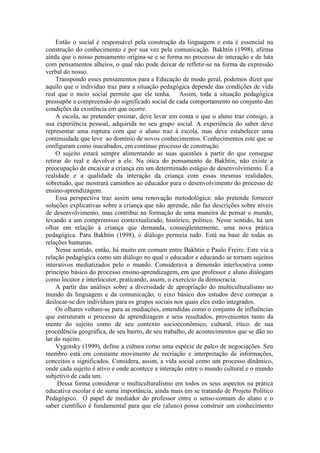 Então o social é responsável pela construção da linguagem e esta é essencial na
construção do conhecimento e por sua vez pela comunicação. Bakhtin (1998), afirma
ainda que o nosso pensamento origina-se e se forma no processo de interação e de luta
com pensamentos alheios, o qual não pode deixar de refletir-se na forma da expressão
verbal do nosso.
Transpondo esses pensamentos para a Educação de modo geral, podemos dizer que
aquilo que o indivíduo traz para a situação pedagógica depende das condições de vida
real que o meio social permite que ele tenha. Assim, toda a situação pedagógica
pressupõe a compreensão do significado social de cada comportamento no conjunto das
condições da existência em que ocorre.
A escola, ao pretender ensinar, deve levar em conta o que o aluno traz consigo, a
sua experiência pessoal, adquirida no seu grupo social. A experiência do saber deve
representar uma ruptura com que o aluno traz à escola, mas deve estabelecer uma
continuidade que leve ao domínio de novos conhecimentos. Conhecimentos este que se
configuram como inacabados, em contínuo processo de construção.
O sujeito estará sempre alimentando as suas questões a partir do que consegue
retirar do real e devolver a ele. Na ótica do pensamento de Bakhtin, não existe a
preocupação de encaixar a criança em um determinado estágio de desenvolvimento. É a
realidade e a qualidade da interação da criança com essas mesmas realidades,
sobretudo, que mostrará caminhos ao educador para o desenvolvimento do processo de
ensino-aprendizagem.
Essa perspectiva traz assim uma renovação metodológica: não pretende fornecer
soluções explicativas sobre a criança que não aprende, não faz descrições sobre níveis
de desenvolvimento, mas contribui na formação de uma maneira de pensar o mundo,
levando a um compromisso contextualizado, histórico, político. Nesse sentido, há um
olhar em relação à criança que demanda, conseqüentemente, uma nova prática
pedagógica. Para Bakhtin (1998), o diálogo permeia tudo. Está na base de todas as
relações humanas.
Nesse sentido, então, há muito em comum entre Bakhtin e Paulo Freire. Este via a
relação pedagógica como um diálogo no qual o educador e educando se tornam sujeitos
interativos mediatizados pelo o mundo. Considerava a dimensão interlocutiva como
princípio básico do processo ensino-aprendizagem, em que professor e aluno dialogam
como locutor e interlocutor, praticando, assim, o exercício da democracia.
A partir das análises sobre a diversidade de apropriação do multiculturalismo no
mundo da linguagem e da comunicação, o eixo básico dos estudos deve começar a
deslocar-se dos indivíduos para os grupos sociais nos quais eles estão integrados.
Os olhares voltam-se para as mediações, entendidas como o conjunto de influências
que estruturam o processo de aprendizagem e seus resultados, provenientes tanto da
mente do sujeito como de seu contexto socioeconômico, cultural, ético: de sua
procedência geográfica, de seu bairro, de seu trabalho, de acontecimentos que se dão no
lar do sujeito.
Vygotsky (1999), define a cultura como uma espécie de palco de negociações. Seu
membro está em constante movimento de recriação e interpretação de informações,
conceitos e significados. Considera, assim, a vida social como um processo dinâmico,
onde cada sujeito é ativo e onde acontece a interação entre o mundo cultural e o mundo
subjetivo de cada um.
Dessa forma considerar o multiculturalismo em todos os seus aspectos na prática
educativa escolar é de suma importância, ainda mais em se tratando de Projeto Político
Pedagógico. O papel de mediador do professor entre o senso-comum do aluno e o
saber científico é fundamental para que ele (aluno) possa construir um conhecimento

 
