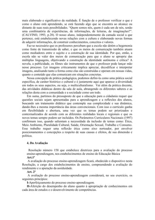 mais elaborado e significativo da realidade. É função de o professor verificar o que e
como o aluno está aprendendo, se está fazendo algo que se encontra ao alcance ou
distante de suas reais possibilidades. “Quem somos nós, quem é cada um de nós, senão
uma combinatória de experiências, de informações, de leituras, de imaginações?”.
(CALVINO, 1993, p.28). O nosso aluno, independentemente da camada social a que
pertence, está estabelecendo novas relações com a cultura e elaborando novas formas
de adquirir informações, de construir conhecimentos, conceitos e valores.
Faz-se necessário que os professores percebam que a escola não detém a hegemonia
como fonte de transmissão de saber, e que os meios de comunicação também atuam
como mediadores entre o sujeito e a construção de sua identidade. Por que, então, a
escola não se valer dos meios de comunicação para que o aluno se aproprie das
múltiplas linguagens, objetivando a construção da identidade autônoma e crítica? A
novela, a publicidade, os filmes são instrumentos de que o professor pode lançar mão
nesse processo. Ler imagens criticamente implica apreciar, decodificar e interpretar
imagens, analisando tanto a forma como elas são construídas e operam em nossas vidas,
quanto o conteúdo que elas comunicam em situações concretas.
Nessa concepção de prática pedagógica, podemos defini-la como uma prática social
específica, de caráter histórico e cultural e é justamente aqui que aparece a diversidade
em todos os seus aspectos, ou seja, o multiculturalismo. Vai além da prática docente,
das atividades didáticas dentro da sala de aula, abrangendo os diferentes saberes e as
relações desta com a comunidade e a sociedade como um todo.
Em suma, partimos do pressuposto de que a educação para a cidadania requer que
questões sociais sejam apresentadas para a aprendizagem e a reflexões dos alunos,
buscando um tratamento didático que contemple sua complexidade e sua dinâmica,
dando-lhes a mesma importância das áreas convencionais. Com isso o currículo ganha
em flexibilidade e abertura, uma vez que os temas podem ser priorizados e
contextualizados de acordo com as diferentes realidades locais e regionais e que os
novos temas sempre podem ser incluídos. Os Parâmetros Curriculares Nacionais (1997)
confirmam isso, quando salientam a necessidade da inclusão de temas como: Ética,
Meio Ambiente, Pluralidade Cultural, Saúde, Orientação Sexual, Trabalho e Consumo.
Esse trabalho requer uma reflexão ética como eixo norteador, por envolver
posicionamentos e concepções a respeito de suas causas e efeitos, de sua dimensão e
política.
4. Da Avaliação
Resolução número 158 que estabelece diretrizes para a avaliação do processo
ensino-aprendizagem, nos estabelecimentos de ensino de Educação Básica
Art.1º
A avaliação do processo ensino-aprendizagem ficará, obedecido o dispositivo nesta
Resolução, a cargo dos estabelecimentos de ensino, compreendendo a avaliação do
rendimento e a apuração da assiduidade.
Art. 2º
A avaliação do processo ensino-aprendizagem considerará, no seu exercício, os
seguintes princípios:
I-Aperfeiçoamento do processo ensino-aprendizagem.
II-Aferição do desempenho do aluno quanto à apropriação de conhecimentos em
cada área de estudos e o desenvolvimento de competências.

 