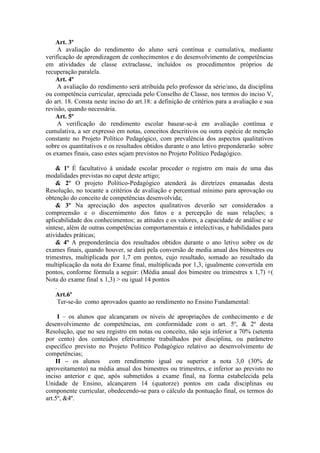 Art. 3º
A avaliação do rendimento do aluno será contínua e cumulativa, mediante
verificação de aprendizagem de conhecimentos e do desenvolvimento de competências
em atividades de classe extraclasse, incluídos os procedimentos próprios de
recuperação paralela.
Art. 4º
A avaliação do rendimento será atribuída pelo professor da série/ano, da disciplina
ou competência curricular, apreciada pelo Conselho de Classe, nos termos do inciso V,
do art. 18. Consta neste inciso do art.18: a definição de critérios para a avaliação e sua
revisão, quando necessária.
Art. 5º
A verificação do rendimento escolar basear-se-à em avaliação contínua e
cumulativa, a ser expresso em notas, conceitos descritivos ou outra espécie de menção
constante no Projeto Político Pedagógico, com prevalência dos aspectos qualitativos
sobre os quantitativos e os resultados obtidos durante o ano letivo preponderarão sobre
os exames finais, caso estes sejam previstos no Projeto Político Pedagógico.
& 1º É facultativo à unidade escolar proceder o registro em mais de uma das
modalidades previstas no caput deste artigo;
& 2º O projeto Político-Pedagógico atenderá às diretrizes emanadas desta
Resolução, no tocante a critérios de avaliação e percentual mínimo para aprovação ou
obtenção do conceito de competências desenvolvida;
& 3º Na apreciação dos aspectos qualitativos deverão ser considerados a
compreensão e o discernimento dos fatos e a percepção de suas relações; a
aplicabilidade dos conhecimentos; as atitudes e os valores, a capacidade de análise e se
síntese, além de outras competências comportamentais e intelectivas, e habilidades para
atividades práticas;
& 4º A preponderância dos resultados obtidos durante o ano letivo sobre os de
exames finais, quando houver, se dará pela conversão de media anual dos bimestres ou
trimestres, multiplicada por 1,7 em pontos, cujo resultado, somado ao resultado da
multiplicação da nota do Exame final, multiplicada por 1,3, igualmente convertida em
pontos, conforme fórmula a seguir: (Média anual dos bimestre ou trimestres x 1,7) +(
Nota do exame final x 1,3) > ou igual 14 pontos
.
Art.6º
Ter-se-ão como aprovados quanto ao rendimento no Ensino Fundamental:
I – os alunos que alcançaram os níveis de apropriações de conhecimento e de
desenvolvimento de competências, em conformidade com o art. 5º, & 2º desta
Resolução, que no seu registro em notas ou conceito, não seja inferior a 70% (setenta
por cento) dos conteúdos efetivamente trabalhados por disciplina, ou parâmetro
específico previsto no Projeto Político Pedagógico relativo ao desenvolvimento de
competências;
II – os alunos com rendimento igual ou superior a nota 3,0 (30% de
aproveitamento) na média anual dos bimestres ou trimestres, e inferior ao previsto no
inciso anterior e que, após submetidos a exame final, na forma estabelecida pela
Unidade de Ensino, alcançarem 14 (quatorze) pontos em cada disciplinas ou
componente curricular, obedecendo-se para o cálculo da pontuação final, os termos do
art.5º, &4º.

 