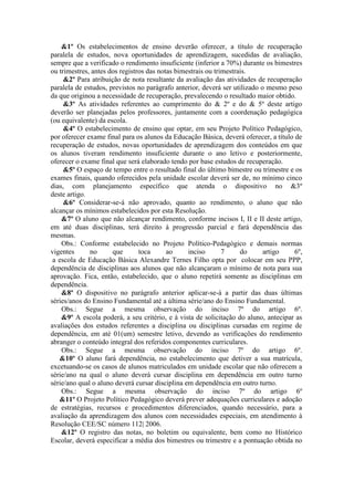 &1º Os estabelecimentos de ensino deverão oferecer, a título de recuperação
paralela de estudos, nova oportunidades de aprendizagem, sucedidas de avaliação,
sempre que a verificado o rendimento insuficiente (inferior a 70%) durante os bimestres
ou trimestres, antes dos registros das notas bimestrais ou trimestrais.
&2º Para atribuição de nota resultante da avaliação das atividades de recuperação
paralela de estudos, previstos no parágrafo anterior, deverá ser utilizado o mesmo peso
da que originou a necessidade de recuperação, prevalecendo o resultado maior obtido.
&3º As atividades referentes ao cumprimento do & 2º e do & 5º deste artigo
deverão ser planejadas pelos professores, juntamente com a coordenação pedagógica
(ou equivalente) da escola.
&4º O estabelecimento de ensino que optar, em seu Projeto Político Pedagógico,
por oferecer exame final para os alunos da Educação Básica, deverá oferecer, a título de
recuperação de estudos, novas oportunidades de aprendizagem dos conteúdos em que
os alunos tiveram rendimento insuficiente durante o ano letivo e posteriormente,
oferecer o exame final que será elaborado tendo por base estudos de recuperação.
&5º O espaço de tempo entre o resultado final do último bimestre ou trimestre e os
exames finais, quando oferecidos pela unidade escolar deverá ser de, no mínimo cinco
dias, com planejamento específico que atenda o dispositivo no &3º
deste artigo.
&6º Considerar-se-á não aprovado, quanto ao rendimento, o aluno que não
alcançar os mínimos estabelecidos por esta Resolução.
&7º O aluno que não alcançar rendimento, conforme incisos I, II e II deste artigo,
em até duas disciplinas, terá direito à progressão parcial e fará dependência das
mesmas.
Obs.: Conforme estabelecido no Projeto Político-Pedagógico e demais normas
vigentes
no
que
toca
ao
inciso
7
do
artigo
6º,
a escola de Educação Básica Alexandre Ternes Filho opta por colocar em seu PPP,
dependência de disciplinas aos alunos que não alcançaram o mínimo de nota para sua
aprovação. Fica, então, estabelecido, que o aluno repetirá somente as disciplinas em
dependência.
&8º O dispositivo no parágrafo anterior aplicar-se-á a partir das duas últimas
séries/anos do Ensino Fundamental até a última série/ano do Ensino Fundamental.
Obs.: Segue a mesma observação do inciso 7º do artigo 6º.
&9º A escola poderá, a seu critério, e à vista de solicitação do aluno, antecipar as
avaliações dos estudos referentes a disciplina ou disciplinas cursadas em regime de
dependência, em até 01(um) semestre letivo, devendo as verificações do rendimento
abranger o conteúdo integral dos referidos componentes curriculares.
Obs.: Segue a mesma observação do inciso 7º do artigo 6º.
&10º O aluno fará dependência, no estabelecimento que detiver a sua matrícula,
excetuando-se os casos de alunos matriculados em unidade escolar que não oferecem a
série/ano na qual o aluno deverá cursar disciplina em dependência em outro turno
série/ano qual o aluno deverá cursar disciplina em dependência em outro turno.
Obs.: Segue a mesma observação do inciso 7º do artigo 6º
&11º O Projeto Político Pedagógico deverá prever adequações curriculares e adoção
de estratégias, recursos e procedimentos diferenciados, quando necessário, para a
avaliação da aprendizagem dos alunos com necessidades especiais, em atendimento à
Resolução CEE/SC número 112| 2006.
&12º O registro das notas, no boletim ou equivalente, bem como no Histórico
Escolar, deverá especificar a média dos bimestres ou trimestre e a pontuação obtida no

 