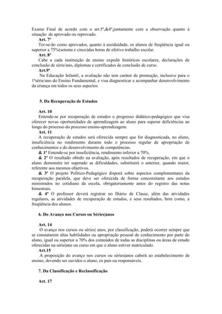 Exame Final de acordo com o art.5º,&4º,juntamente com a observação quanto à
situação de aprovado ou reprovado.
Art. 7º
Ter-se-ão como aprovados, quanto à assiduidade, os alunos de freqüência igual ou
superior a 75%(setenta e cinco)das horas de efetivo trabalho escolar.
Art. 8º
Cabe a cada instituição de ensino expedir históricos escolares, declarações de
conclusão de série/ano, diplomas e certificados de conclusão de curso.
Art.9º
Na Educação Infantil, a avaliação não tem caráter de promoção, inclusive para o
1ªsérie/ano do Ensino Fundamental, e visa diagnosticar e acompanhar desenvolvimento
da criança em todos os seus aspectos.

5. Da Recuperação de Estudos
Art. 10
Entende-se por recuperação de estudos o progresso didático-pedagógico que visa
oferecer novas oportunidades de aprendizagem ao aluno para superar deficiências ao
longo do processo do processo ensino-aprendizagem.
Art. 11
A recuperação de estudos será oferecida sempre que for diagnosticada, no aluno,
insuficiência no rendimento durante todo o processo regular de apropriação de
conhecimentos e do desenvolvimento de competências.
& 1º Entende-se por insuficiência, rendimento inferior a 70%.
& 2º O resultado obtido na avaliação, após resultados de recuperação, em que o
aluno demonstre ter superado as dificuldades, substituirá o anterior, quando maior,
referente aos mesmos objetivos.
& 3º O projeto Político-Pedagógico disporá sobre aspectos complementares da
recuperação paralela, que deve ser oferecida de forma concomitante aos estudos
ministrados no cotidiano da escola, obrigatoriamente antes do registro das notas
bimestrais.
& 4º O professor deverá registrar no Diário de Classe, além das atividades
regulares, as atividades de recuperação de estudos, e seus resultados, bem como, a
freqüência dos alunos.
6. Do Avanço nos Cursos ou Séries|anos
Art. 14
O avanço nos cursos ou séries| anos, por classificação, poderá ocorrer sempre que
se constatarem altas habilidades ou apropriação pessoal de conhecimento por parte do
aluno, igual ou superior a 70% dos conteúdos de todas as disciplinas ou áreas de estudo
oferecidas na série|ano ou curso em que o aluno estiver matriculado.
Art.15
A proposição do avanço nos cursos ou séries|anos caberá ao estabelecimento de
ensino, devendo ser ouvidos o aluno, os pais ou responsáveis.
7. Da Classificação e Reclassificação
Art. 17

 
