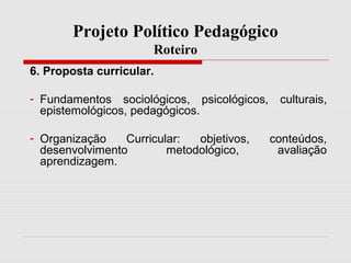 Projeto Político Pedagógico
Roteiro
6. Proposta curricular.
- Fundamentos sociológicos, psicológicos, culturais,
epistemológicos, pedagógicos.
- Organização Curricular: objetivos, conteúdos,
desenvolvimento metodológico, avaliação
aprendizagem.
 