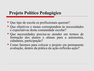 Projeto Político Pedagógico
 Que tipo de escola os profissionais querem?
 Que objetivos e metas correspondem às necessidades
e expectativas desta comunidade escolar?
 Que necessidades precisa-se atender em termos de
formação dos alunos e alunas para a autonomia,
cidadania, participação?
 Como faremos para colocar o projeto em permanente
avaliação, dentro da prática da ação-reflexão-ação?
 