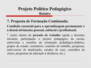 Projeto Político Pedagógico
Roteiro
7. Proposta de Formação Continuada.
Condição essencial para a aprendizagem permanente e
o desenvolvimento pessoal, cultural e profissional.
• Ações dentro da jornada de trabalho (ajuda a docentes
iniciante, participação o projeto pedagógico da escola,
entrevistas e reuniões de orientação pedadógica-didática,
grupos de estudo, seminários, reuniões de trabalho, pesquisas,
mini-cursos de atualização, estudos de caso, conselhos de
classe, programas de educação à distância, etc.).
 