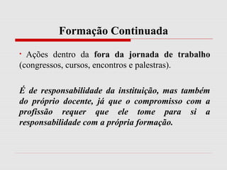 Formação Continuada
• Ações dentro da fora da jornada de trabalho
(congressos, cursos, encontros e palestras).
É de responsabilidade da instituição, mas também
do próprio docente, já que o compromisso com a
profissão requer que ele tome para si a
responsabilidade com a própria formação.
 