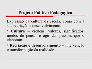 Projeto Político Pedagógico
Expressão da cultura da escola, como com a
sua recriação e desenvolvimento.
• Cultura – crenças, valores, significados,
modos de pensar e agir das pessoas que o
elaboram.
• Recriação e desenvolvimento – intervenção
e transformação da realidade.
 