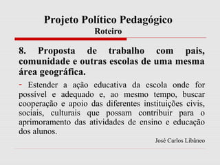 Projeto Político Pedagógico
Roteiro
8. Proposta de trabalho com pais,
comunidade e outras escolas de uma mesma
área geográfica.
- Estender a ação educativa da escola onde for
possível e adequado e, ao mesmo tempo, buscar
cooperação e apoio das diferentes instituições civis,
sociais, culturais que possam contribuir para o
aprimoramento das atividades de ensino e educação
dos alunos.
José Carlos Libâneo
 