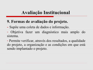 Avaliação Institucional
9. Formas de avaliação do projeto.
- Supõe uma coleta de dados e informação.
- Objetiva fazer um diagnóstico mais amplo do
sistema.
- Permite verificar, através dos resultados, a qualidade
do projeto, a organização e as condições em que está
sendo implantado o projeto.
 