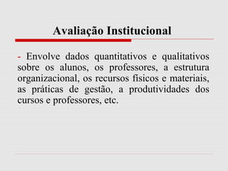 Avaliação Institucional
- Envolve dados quantitativos e qualitativos
sobre os alunos, os professores, a estrutura
organizacional, os recursos físicos e materiais,
as práticas de gestão, a produtividades dos
cursos e professores, etc.
 