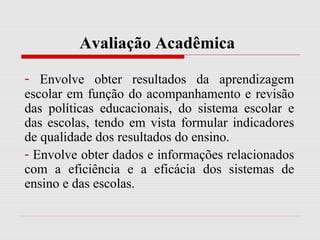 Avaliação Acadêmica
- Envolve obter resultados da aprendizagem
escolar em função do acompanhamento e revisão
das políticas educacionais, do sistema escolar e
das escolas, tendo em vista formular indicadores
de qualidade dos resultados do ensino.
- Envolve obter dados e informações relacionados
com a eficiência e a eficácia dos sistemas de
ensino e das escolas.
 