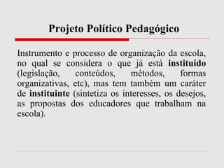 Projeto Político Pedagógico
Instrumento e processo de organização da escola,
no qual se considera o que já está instituído
(legislação, conteúdos, métodos, formas
organizativas, etc), mas tem também um caráter
de instituinte (sintetiza os interesses, os desejos,
as propostas dos educadores que trabalham na
escola).
 