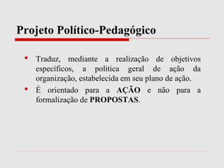Projeto Político-Pedagógico
 Traduz, mediante a realização de objetivos
específicos, a política geral de ação da
organização, estabelecida em seu plano de ação.
 É orientado para a AÇÃO e não para a
formalização de PROPOSTAS.
 