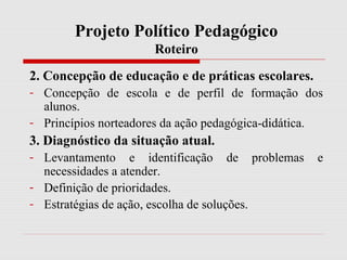 Projeto Político Pedagógico
Roteiro
2. Concepção de educação e de práticas escolares.
- Concepção de escola e de perfil de formação dos
alunos.
- Princípios norteadores da ação pedagógica-didática.
3. Diagnóstico da situação atual.
- Levantamento e identificação de problemas e
necessidades a atender.
- Definição de prioridades.
- Estratégias de ação, escolha de soluções.
 
