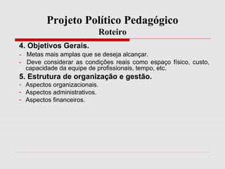 Projeto Político Pedagógico
Roteiro
4. Objetivos Gerais.
- Metas mais amplas que se deseja alcançar.
- Deve considerar as condições reais como espaço físico, custo,
capacidade da equipe de profissionais, tempo, etc.
5. Estrutura de organização e gestão.
- Aspectos organizacionais.
- Aspectos administrativos.
- Aspectos financeiros.
 