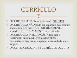 
 O CURRÍCULO NÃO é um elemento NEUTRO;
 O CURRÍCULO NÃO pode ser separado do contexto
social, uma vez que ele é HISTÓRICAMENTE
situado e CULTURALMENTE determinado;
 O CURRÍCULO INTEGRAÇÃO = Reduzir o
isolamento entre as diferentes disciplinas
curriculares, procurando agrupá-las num todo mais
amplo;
 O CONTROLE SOCIAL e o CURRÍCULO OCULTO
CURRÍCULO
 