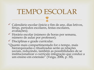 
 Calendário escolar (início e fim de ano, dias letivos,
férias, períodos escolares, festas escolares,
avaliações);
 Horário escolar (número de horas por semana,
número de aulas por professor);
 Disciplinas e grade currícular.
“Quanto mais compartimentado for o tempo, mais
hierarquizadas e ritualizadas serão as relações
sociais, reduzindo, também as possibilidades de se
institucionalizar o currículo integração que conduz a
um ensino em extensão” (Veiga, 2006, p. 30).
TEMPO ESCOLAR
 