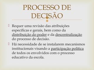 
 Requer uma revisão das atribuições
específicas e gerais, bem como da
distribuição do poder e da descentralização
do processo de decisão.
 Há necessidade de se instalarem mecanismos
institucionais visando a participação política
de todos os envolvidos com o processo
educativo da escola.
PROCESSO DE
DECISÃO
 