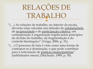 
“(…) As relações de trabalho, no interior da escola,
deverão estar calcadas nas atitudes de solidariedade,
de reciprocidade e de participação coletiva, em
contraposição à organização regida pelos princípios
da divisão do trabalho, da fragmentação e do
controle hierárquico” (Veiga, 2006, p. 31).
“(…) O processo de luta é visto como uma forma de
contrapor-se à dominação, o que pode contribuir
para a articulação de práticas emancipatórias”
(sublinhados meus); (Machado, 1989, p. 30).
RELAÇÕES DE
TRABALHO
 