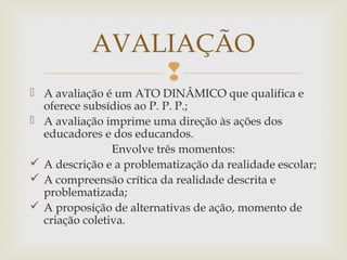 
 A avaliação é um ATO DINÂMICO que qualifica e
oferece subsídios ao P. P. P.;
 A avaliação imprime uma direção às ações dos
educadores e dos educandos.
Envolve três momentos:
 A descrição e a problematização da realidade escolar;
 A compreensão crítica da realidade descrita e
problematizada;
 A proposição de alternativas de ação, momento de
criação coletiva.
AVALIAÇÃO
 