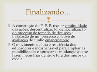 
 A construção do P. P. P. requer continuidade
das ações, descentralização, democratização
do processo de tomada de decisões e
instalação de um processo coletivo de
avaliação de cunho emancipatório.
 O movimento de luta e resistência dos
educadores é indispensável para ampliar as
possibilidades e apressar as mudanças que se
fazem necesárias dentro e fora dos muros da
escola.
Finalizando…
 