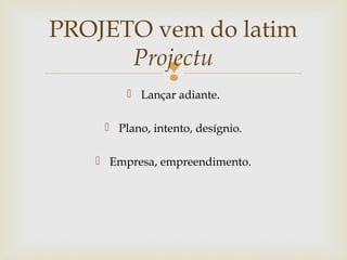 
 Lançar adiante.
 Plano, intento, desígnio.
 Empresa, empreendimento.
PROJETO vem do latim
Projectu
 