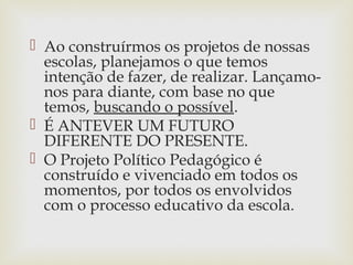 Ao construírmos os projetos de nossas
escolas, planejamos o que temos
intenção de fazer, de realizar. Lançamo-
nos para diante, com base no que
temos, buscando o possível.
 É ANTEVER UM FUTURO
DIFERENTE DO PRESENTE.
 O Projeto Político Pedagógico é
construído e vivenciado em todos os
momentos, por todos os envolvidos
com o processo educativo da escola.
 