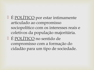  É POLÍTICO por estar intimamente
articulado ao compromisso
sociopolítico com os interesses reais e
coletivos da população majoritária.
 É POLÍTICO no sentido de
compromisso com a formação do
cidadão para um tipo de sociedade.
 