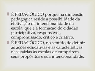  É PEDAGÓGICO porque na dimensão
pedagógica reside a possibilidade da
efetivação da intencionalidade da
escola, que é a formação do cidadão
participativo, responsável,
compromissado, crítico e criativo.
 É PEDAGÓGICO, no sentido de definir
as ações educativas e as características
necessárias às escolas de cumprirem
seus propósitos e sua intencionalidade.
 