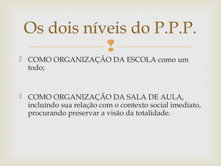 
 COMO ORGANIZAÇÃO DA ESCOLA como um
todo;
 COMO ORGANIZAÇÃO DA SALA DE AULA,
incluíndo sua relação com o contexto social imediato,
procurando preservar a visão da totalidade.
Os dois níveis do P.P.P.
 