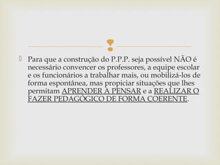 
 Para que a construção do P.P.P. seja possível NÃO é
necessário convencer os professores, a equipe escolar
e os funcionários a trabalhar mais, ou mobilizá-los de
forma espontânea, mas propiciar situações que lhes
permitam APRENDER A PENSAR e a REALIZAR O
FAZER PEDAGÓGICO DE FORMA COERENTE.
 