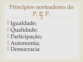 
 Igualdade;
 Qualidade;
 Participação;
 Autonomia;
 Democracia.
Princípios norteadores do
P. P. P.
 