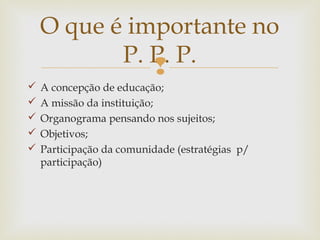 
 A concepção de educação;
 A missão da instituição;
 Organograma pensando nos sujeitos;
 Objetivos;
 Participação da comunidade (estratégias p/
participação)
O que é importante no
P. P. P.
 