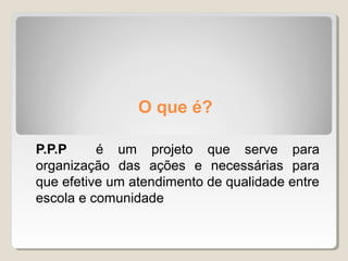O que é?
P.P.P é um projeto que serve para
organização das ações e necessárias para
que efetive um atendimento de qualidade entre
escola e comunidade
 