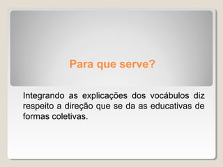 Para que serve?
Integrando as explicações dos vocábulos diz
respeito a direção que se da as educativas de
formas coletivas.
 