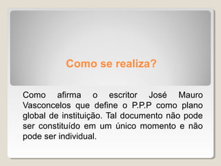 Como se realiza?
Como afirma o escritor José Mauro
Vasconcelos que define o P.P.P como plano
global de instituição. Tal documento não pode
ser constituído em um único momento e não
pode ser individual.
 
