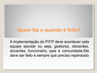 Quem faz e quando é feito?
A implementação do P.P.P deve acontecer pela
equipe escolar ou seja, gestores, discentes,
docentes, funcionário, pais e comunidade.Ele
deve ser feito e sempre que preciso repensado
 