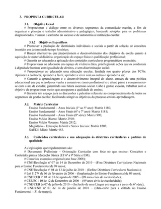 3. PROPOSTA CURRICULAR

       3.1. Objetivo Geral
       # Proporcionar o diálogo entre os diversos segmentos da comunidade escolar, a fim de
organizar e planejar o trabalho administrativo e pedagógico, buscando soluções para os problemas
diagnosticados, visando o caminho do sucesso e de autonomia à instituição escolar.

           3.1.2 Objetivos Específicos
       # Promover a produção de identidades individuais e sociais a partir da seleção de conceitos
inseridos em determinado tempo histórico;
       # Buscar alternativas que proporcionem o desenvolvimento dos objetivos da escola quanto à
aquisição de material didático, organização do espaço físico e qualificação profissional;
       # Garantir ao educando a aplicação dos conteúdos curriculares programáticos essenciais;
       # Proporcionar ao educando em espaço de vivência ética, privilegiando ações que os conduzam
à dignidade humana com igualdade de direitos, e sem discriminação social;
       # Proporcionar ao educando uma educação escolar, fundada nos quatro pilares dos PCNs:
Aprender a conhecer, aprender a fazer, aprender a viver com os outros e aprender a ser;
       # Garantir a aprendizagem e o desenvolvimento integral do aluno, através de uma política
educacional em que o professor venha a assumir-se como profissional e o aluno passe a comprometer-
se com o ato de estudar, garantindo sua futura ascensão social. Cabe à gestão escolar, trabalhar com o
objetivo de proporcionar meios que assegurem a qualidade do ensino;
       # Garantir um espaço para as discussões e palestras referente ao comprometimento de todos os
segmentos da gestão escolar, facilitando atingir os objetivos do processo ensino-aprendizagem.

       3.2. Matriz Curricular
           Ensino Fundamental – Anos Iniciais (1º ao 5º ano): Matriz 1180;
           Ensino Fundamental – Anos Finais (6º e 7º ano): Matriz 1181;
           Ensino Fundamental – Anos Finais (8ª série): Matriz 990;
           Ensino Médio Diurno: Matriz 2910;
           Ensino Médio Noturno: Matriz 2912;
           Magistério – Educação Infantil e Séries Iniciais: Matriz 8503;
           SAEDE Misto: Matriz 463.

       3.3. Conteúdos curriculares e sua adequação às diretrizes curriculares e padrões de
           qualidade

       As legislações que regulamentam são:
       # Documento Preliminar – Orientação Curricular com foco no que ensinar: Conceitos e
Conteúdos para a Educação Básica (EF 6ª a 9ª Série e EM);
       # Conceitos essenciais regional (ano base 2008);
       # CNE/Resolução nº 07 de 14 de Dezembro de 2010 – (Fixa Diretrizes Curriculares Nacionais
para o Ensino Fundamental de 09 anos);
       # CNE/Resolução nº 04 de 13 de julho de 2010 – (Define Diretrizes Curriculares Nacionais);
       # Lei 11274 de 06 de fevereiro de 2006 – (Implantação do Ensino Fundamental de 09 anos);
       # CNE/CEB nº 03 de 03 de agosto de 2005 – (09 anos civis de escolaridade);
       # CEE/SC 110 de 12 de Dezembro de 2006 – (09 anos civis de escolaridade);
       # CNE/CEB de 07 de julho de 2010 – (Inclusão de uma Língua estrangeira a partir da 6ª série);
       # CNE/CNB nº 01 de 14 de janeiro de 2010 – (Data-corte para a entrada no Ensino
Fundamental – 31 de março);
 