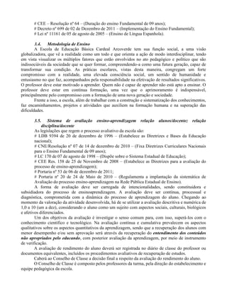 # CEE – Resolução nº 64 – (Duração do ensino Fundamental de 09 anos);
       # Decreto nº 699 de 02 de Dezembro de 2011 – (Implementação do Ensino Fundamental);
       # Lei nº 11161 de 05 de agosto de 2005 – (Ensino de Língua Espanhola).

        3.4. Metodologia de Ensino
        A Escola de Educação Básica Cardeal Arcoverde tem sua função social, a uma visão
globalizadora, que vê a realidade como um todo e que orienta a ação de modo interdisciplinar, tendo
em vista visualizar os múltiplos fatores que estão envolvidos no ato pedagógico e político que são
indissociáveis da sociedade que se quer formar, compreendendo-a como uma futura geração, capaz de
transformar sua condição. As práticas escolares, vistas desta maneira, congregam um forte
compromisso com a realidade, uma elevada consciência social, um sentido de humanidade e
entusiasmo no que faz, acompanhados pela responsabilidade na efetivação de resultados significativos.
O professor deve estar motivado a aprender. Quem não é capaz de aprender não está apto a ensinar. O
professor deve estar em contínua formação, uma vez que o aprimoramento é indispensável,
principalmente pelo compromisso com a formação de uma nova geração e sociedade.
        Frente a isso, a escola, além de trabalhar com a construção e sistematização dos conhecimentos,
faz encaminhamentos, projetos e atividades que auxiliem na formação humana e na superação das
dificuldades.

        3.5. Sistema de avaliação ensino-aprendizagem relação alunos/docente; relação
            disciplina/docente
        As legislações que regem o processo avaliativo da escola são:
        # LDB 9394 de 20 de dezembro de 1996 – (Estabelece as Diretrizes e Bases da Educação
        nacional);
        # CNE/Resolução nº 07 de 14 de dezembro de 2010 – (Fixa Diretrizes Curriculares Nacionais
        para o Ensino Fundamental de 09 anos);
        # LC 170 de 07 de agosto de 1998 – (Dispõe sobre o Sistema Estadual de Educação);
        # CEE Res. 158 de 25 de Novembro de 2008 – (Estabelece as Diretrizes para a avaliação do
        processo de ensino-aprendizagem);
        # Portaria nº 53 de 06 de dezembro de 2011;
        # Portaria nº 20 de 24 de Maio de 2010 – (Regulamenta a implantação da sistemática de
        Avaliação do processo ensino-aprendizagem na Rede Pública Estadual de Ensino).
        A forma de avaliação deve ser carregada de intencionalidades, sendo constituidora e
subsidiadora do processo de ensinoaprendizagem. A avaliação deve ser contínua, processual e
diagnóstica, comprometida com a dinâmica do processo de aprendizagem do aluno. Chegando ao
momento da valoração da atividade desenvolvida, há de se utilizar a avaliação descritiva e numérica de
1,0 a 10 (um a dez), considerando o aluno como um sujeito com aspectos sociais, culturais, biológicos
e afetivos diferenciados.
        Um dos objetivos da avaliação é investigar o senso comum para, com isso, superá-los com o
conhecimento científico e tecnológico. Na avaliação contínua e cumulativa prevalecem os aspectos
qualitativos sobre os aspectos quantitativos da aprendizagem, sendo que a recuperação dos alunos com
menor desempenho e/ou sem aprovação será através da recuperação do entendimento dos conteúdos
não apropriados pelo educando, com posterior avaliação da aprendizagem, por meio de instrumento
de verificação.
        A avaliação de rendimento do aluno deverá ser registrada no diário de classe do professor ou
documentos equivalentes, incluídos os procedimentos avaliativos de recuperação de estudos.
        Caberá ao Conselho de Classe a decisão final a respeito da avaliação do rendimento do aluno.
        O Conselho de Classe é composto pelos professores da turma, pela direção do estabelecimento e
equipe pedagógica da escola.
 