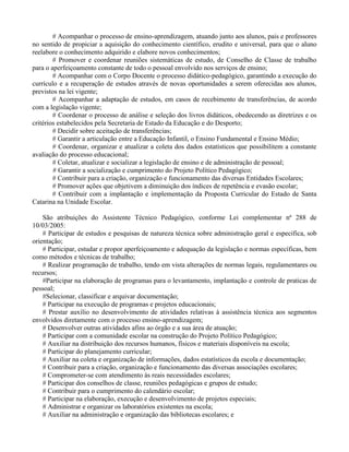 # Acompanhar o processo de ensino-aprendizagem, atuando junto aos alunos, pais e professores
no sentido de propiciar a aquisição do conhecimento científico, erudito e universal, para que o aluno
reelabore o conhecimento adquirido e elabore novos conhecimentos;
        # Promover e coordenar reuniões sistemáticas de estudo, de Conselho de Classe de trabalho
para o aperfeiçoamento constante de todo o pessoal envolvido nos serviços de ensino;
        # Acompanhar com o Corpo Docente o processo didático-pedagógico, garantindo a execução do
currículo e a recuperação de estudos através de novas oportunidades a serem oferecidas aos alunos,
previstos na lei vigente;
        # Acompanhar a adaptação de estudos, em casos de recebimento de transferências, de acordo
com a legislação vigente;
        # Coordenar o processo de análise e seleção dos livros didáticos, obedecendo as diretrizes e os
critérios estabelecidos pela Secretaria de Estado da Educação e do Desporto;
        # Decidir sobre aceitação de transferências;
        # Garantir a articulação entre a Educação Infantil, o Ensino Fundamental e Ensino Médio;
        # Coordenar, organizar e atualizar a coleta dos dados estatísticos que possibilitem a constante
avaliação do processo educacional;
        # Coletar, atualizar e socializar a legislação de ensino e de administração de pessoal;
        # Garantir a socialização e cumprimento do Projeto Político Pedagógico;
        # Contribuir para a criação, organização e funcionamento das diversas Entidades Escolares;
        # Promover ações que objetivem a diminuição dos índices de repetência e evasão escolar;
        # Contribuir com a implantação e implementação da Proposta Curricular do Estado de Santa
Catarina na Unidade Escolar.

    São atribuições do Assistente Técnico Pedagógico, conforme Lei complementar nª 288 de
10/03/2005:
    # Participar de estudos e pesquisas de natureza técnica sobre administração geral e especifica, sob
orientação;
    # Participar, estudar e propor aperfeiçoamento e adequação da legislação e normas específicas, bem
como métodos e técnicas de trabalho;
    # Realizar programação de trabalho, tendo em vista alterações de normas legais, regulamentares ou
recursos;
    #Participar na elaboração de programas para o levantamento, implantação e controle de praticas de
pessoal;
    #Selecionar, classificar e arquivar documentação;
    # Participar na execução de programas e projetos educacionais;
    # Prestar auxílio no desenvolvimento de atividades relativas à assistência técnica aos segmentos
envolvidos diretamente com o processo ensino-aprendizagem;
    # Desenvolver outras atividades afins ao órgão e a sua área de atuação;
    # Participar com a comunidade escolar na construção do Projeto Político Pedagógico;
    # Auxiliar na distribuição dos recursos humanos, físicos e materiais disponíveis na escola;
    # Participar do planejamento curricular;
    # Auxiliar na coleta e organização de informações, dados estatísticos da escola e documentação;
    # Contribuir para a criação, organização e funcionamento das diversas associações escolares;
    # Comprometer-se com atendimento às reais necessidades escolares;
    # Participar dos conselhos de classe, reuniões pedagógicas e grupos de estudo;
    # Contribuir para o cumprimento do calendário escolar;
    # Participar na elaboração, execução e desenvolvimento de projetos especiais;
    # Administrar e organizar os laboratórios existentes na escola;
    # Auxiliar na administração e organização das bibliotecas escolares; e
 