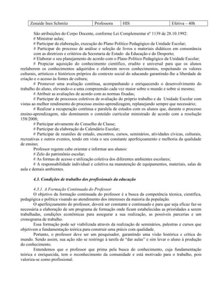 Zenaide Ines Schmitz                 Professora       HIS                         Efetiva – 40h

        São atribuições do Corpo Docente, conforme Lei Complementar nº 1139 de 28.10.1992:
        # Ministrar aulas;
        # Participar da elaboração, execução do Plano Político Pedagógico da Unidade Escolar;
        # Participar do processo de análise e seleção de livros e materiais didáticos em consonância
        com as diretrizes e critérios da Secretaria de Estado da Educação e do Desporto;
        # Elaborar o seu planejamento de acordo com o Plano Político Pedagógico da Unidade Escolar;
        # Propiciar aquisição do conhecimento científico, erudito e universal para que os alunos
reelaborem os conhecimentos adquiridos e elaborem novos conhecimentos, respeitando os valores
culturais, artísticos e históricos próprios do contexto social do educando garantindo-lhe a liberdade de
criação e o acesso às fontes de cultura;
        # Promover uma avaliação contínua, acompanhando e enriquecendo o desenvolvimento do
trabalho do aluno, elevando-o a uma compreensão cada vez maior sobre o mundo e sobre si mesmo;
        # Atribuir as avaliações de acordo com as normas fixadas;
        # Participar de processos coletivos de avaliação do próprio trabalho e da Unidade Escolar com
vistas ao melhor rendimento do processo ensino-aprendizagem, replanejando sempre que necessário;
        # Realizar a recuperação contínua e paralela de estudos com os alunos que, durante o processo
ensino-aprendizagem, não dominarem o conteúdo curricular ministrado de acordo com a resolução
158/2008;
        # Participar ativamente do Conselho de Classe;
        # Participar da elaboração do Calendário Escolar;
        # Participar de reuniões de estudo, encontros, cursos, seminários, atividades cívicas, culturais,
recreativas e outros eventos, tendo em vista o seu constante aperfeiçoamento e melhoria da qualidade
de ensino;
        Professor regente cabe orientar e informar aos alunos:
        # Zelo do patrimônio escolar;
        # As formas de acesso e utilização coletiva dos diferentes ambientes escolares;
        # A responsabilidade individual e coletiva na manutenção de equipamentos, materiais, salas de
aula e demais ambientes.

       4.3. Condições de trabalho dos profissionais da educação

        4.3.1. A Formação Continuada do Professor
        O objetivo da formação continuada do professor é a busca da competência técnica, científica,
pedagógica e política visando ao atendimento dos interesses da maioria da população.
        O aperfeiçoamento do professor, deverá ser constante e continuado e para que seja eficaz faz-se
necessária a elaboração de um programa de formação onde ficam estabelecidas as prioridades a serem
trabalhadas, condições econômicas para assegurar a sua realização, as possíveis parcerias e um
cronograma de trabalho.
        Essa formação pode ser viabilizada através da realização de seminários, palestras e cursos que
objetivem a fundamentação teórica para construir uma práxis com qualidade.
        Portanto, o professor deve ser um pesquisador, garantindo uma visão histórica e crítica do
mundo. Sendo assim, sua ação não se restringe à tarefa de “dar aulas” e sim levar o aluno à produção
do conhecimento.
        Entendemos que o professor que prima pela busca do conhecimento, cuja fundamentação
teórica e enriquecida, tem o reconhecimento da comunidade e está motivado para o trabalho, pois
valoriza-se como profissional.
 