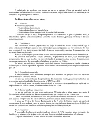 A valorização do professor em termos de cargos e salários (Plano de carreira), cabe à
mantenedora (esfera estadual). O mesmo está sendo estudado, objetivando através da revitalização da
carreira do magistério público estadual.

       4.4. Forma de atendimento aos alunos

       4.4.1. Matrícula
       A matrícula compreende:
           # Admissão de alunos novos;
           # Admissão de alunos por transferência;
           # Admissão de alunos independente da escolaridade anterior;
       O aluno terá um prazo de 30 dias para apresentar a documentação exigida. Esgotado o prazo, e
não atendido o pleito, será comunicado ao Conselho Tutelar do menor, para que este tome os devidos
encaminhamentos.

        4.4.2. Transferência
        Será concedida e recebida (dependendo das vagas existentes na escola; se não houver vaga o
aluno será encaminhado para a escola mais próxima) em qualquer época do ano por solicitação dos pais
e ou responsável, pelo aluno, se maior de idade, desde que apresentado o atestado de vaga emitido pela
secretaria da escola pleiteada.
        A escola orientará para que os alunos evitem transferir-se nos dois últimos meses do ano letivo.
        Ao conceder transferência a escola oferecerá, de preferência em mãos, toda documentação
comprobatória de sua vida escolar. Na impossibilidade da entrega imediata a escola fornecerá, num
menor prazo possível, a documentação solicitada ou no máximo em 30 dias.
        Ao receber a transferência do aluno a escola fará o estudo da documentação escolar, visando a
classificação na série e o posterior registro e arquivamento da documentação em arquivos específicos
para tal.

       4.4.3. Equivalência de estudos
       A transferência do aluno oriundo de outro país será permitida em qualquer época do ano e em
qualquer série da Educação Básica.
       Em caso de impossibilidade da apresentação de documento escolar, poderá ser submetido ao
processo de reclassificação (Lei Complementar nº 170/98, art. 24).
       A matrícula de aluno estrangeiro só se efetivará se o mesmo estiver devidamente registrado no
Departamento de Polícia Federal, conforme Lei Federal nº 6815/80.

       4.4.4. Regularização da vida escolar
       No ato da matrícula ou num prazo máximo de 30(trinta) dias o aluno deverá apresentar à
Secretaria da unidade escolar, os documentos necessários que comprovem sua vida escolar.
       Caberá à Secretaria, ao término de cada ano, processar históricos escolares de todos os alunos
com a devida comprovação das séries anteriores, expressos através do relatório anual.
       O aluno de 8ª série do Ensino Fundamental e da 3ª série do Ensino Médio não receberá
comprovante de conclusão de curso se houver alguma irregularidade nas séries anteriores. O histórico
escolar e o certificado de conclusão serão entregues após a devida regularização.

       4.4.5. Frequência
       A aprovação do aluno está condicionada ao mínimo de 75% (setenta e cinco por cento) de
freqüência às aulas em relação à carga horária total do curso, atrelado ao calendário oficial anual.
       O registro da freqüência se dará através do diário de classe do professor.
 